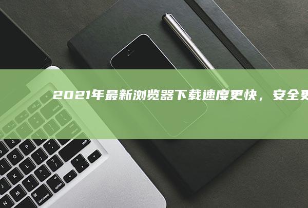 2021年最新浏览器下载：速度更快，安全更强的浏览体验